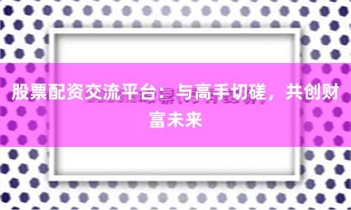 股票配资交流平台：与高手切磋，共创财富未来